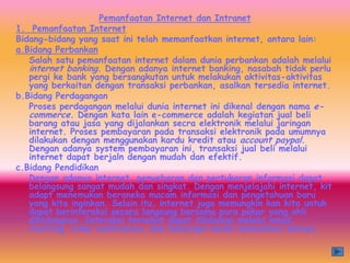 Pemanfaatan Internet dan Intranet
1. Pemanfaatan Internet
Bidang-bidang yang saat ini telah memanfaatkan internet, antara lain:
a.Bidang Perbankan
   Salah satu pemanfaatan internet dalam dunia perbankan adalah melalui
   internet banking. Dengan adanya internet banking, nasabah tidak perlu
   pergi ke bank yang bersangkutan untuk melakukan aktivitas-aktivitas
   yang berkaitan dengan transaksi perbankan, asalkan tersedia internet.
b.Bidang Perdagangan
   Proses perdagangan melalui dunia internet ini dikenal dengan nama e-
   commerce. Dengan kata lain e-commerce adalah kegiatan jual beli
   barang atau jasa yang dijalankan secra elektronik melalui jaringan
   internet. Proses pembayaran pada transaksi elektronik pada umumnya
   dilakukan dengan menggunakan kardu kredit atau account paypal.
   Dengan adanya system pembayaran ini, transaksi jual beli melalui
   internet dapat berjaln dengan mudah dan efektif.
c.Bidang Pendidikan
   Dengan adanya internet, penyebaran dan pertukaran informasi dapat
   belangsung sangat mudah dan singkat. Dengan menjelajahi internet, kit
   adapt menemukan beraneka macam informasi dan pengetahuan baru
   yang kita inginkan. Selain itu, internet juga memungkin kan kita untuk
   dapat berinteraksi secara langsung bersama para pakar yang ahli
   dibidangnya. Interaksi tersebut dapat dilakukan melalui email,
   chatting, video conference, dan beberapa media komunikasi lainnya.
 