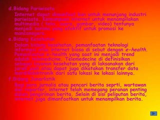 d.Bidang Pariwisata
  Internet dapat dimanfaat kan untuk menunjang industri
  pariwisata. Kemampuan internet untuk menampilakan
  multimedia ( teks, suara, gambar, video) tentunya
  menjadi sarana yang efektif untuk promosi ke
  mancanegara.
e.Bidang Kesehatan
  Dalam bidang kesehatan, pemanfaatan teknologi
  informasi atau internet biasa di sebut dengan e-health.
  Pemanfaatan e-health yang saat ini menjadi trend
  adalah telemedicine. Telemedecine di definisikan
  sebagai layanan kesehatan yang di laksanakan dari
  jarak jauh atau dapat juga dikatakan transfer data
  merdikelektronik dari satu lokasi ke lokasi lainnya.
f.Bidang Junarlistik
  Bagi para jurnalis atau pencari berita seprti, wartawan
  dan reporter, internet telah memegang peranan penting
  dalam pengiriman berita. Selain di sisi peliputan berita,
  internet juga dimanfaatkan untuk menampilkan berita.
 