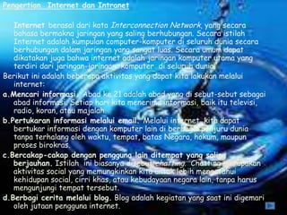 Pengertian Internet dan Intranet

   Internet berasal dari kata Interconnection Network, yang secara
   bahasa bermakna jaringan yang saling berhubungan. Secara istilah
   Internet adalah kumpulan computer-komputer di seluruh dunia secara
   berhubungan dalam jaringan yang sangat luas. Secara umum dapat
   dikatakan juga bahwa internet adalah jaringan komputer utama yang
   terdiri dari jaringan-jaringan komputer di seluruh dunia.
Berikut ini adalah beberapa aktivitas yang dapat kita lakukan melalui
   internet:
a.Mencari informasi. Abad ke 21 adalah abad yang di sebut-sebut sebagai
   abad informasi. Setiap hari kita menerima informasi, baik itu televisi,
   radio, koran, atau majalah.
b.Pertukaran informasi melalui email. Melalui internet, kita dapat
   bertukar informasi dengan komputer lain di berbagai penjuru dunia
   tanpa terhalang oleh waktu, tempat, batas Negara, hokum, maupun
   proses birokras.
c.Bercakap-cakap dengan pengguna lain ditempat yang saling
   berjauhan. Istilah ini biasanya disebut chatting. Chatting merupakan
   aktivitas social yang memungkinkan kita untuk lebih mengetahui
   kehidupan social, cirri khas, atau kebudayaan negara lain, tanpa harus
   mengunjungi tempat tersebut.
d.Berbagi cerita melalui blog. Blog adalah kegiatan yang saat ini digemari
   oleh jutaan pengguna internet.
 