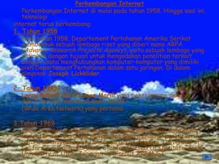 Perkembangan Internet
   Perkembangan Internet di mulai pada tahun 1958. Hingga saai ini,
   teknologi
internet terus berkembang.
1. Tahun 1958
   Pada tahun 1958, Departement Pertahanan Amerika Serikat
   membentuk sebuah lembaga riset yang diberi nama ARPA
   (Advance Research Projects Agency), yaitu sebuah lembaga yang
   didirikan dengan tujuan untuk mengadakan penelitian terkait
   dengan usaha menghubungkan komputer-komputer yang dimiliki
   oleh Departement Pertahanan dalam satu jaringan. Di dalam
   pimpinan Joseph Lickklider.

2. Tahun 1965
   Larry Robert dan Thomas Marill yang bekerjasama dengan
   ARPA berhasil membuat suatu WAN
   (Wide Area Network) yang pertama.

3.Tahun 1969
  ARPA berhasil mengembangkan jaringan komunikasi data antar-
  komputer dari berbagai universitas yang mendanai penelitian ini,
  antara ini University of California di Los Angeles, University of
  California di Santa Barbara, Stanford Research Institute, serta
  University of Utah. Jaringan ini disebut ARPANET
 
