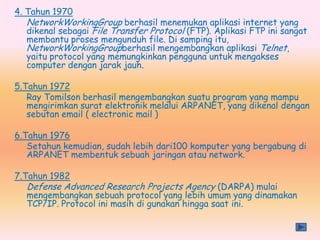 4. Tahun 1970
  NetworkWorkingGroup berhasil menemukan aplikasi internet yang
  dikenal sebagai File Transfer Protocol (FTP). Aplikasi FTP ini sangat
  membantu proses mengunduh file. Di samping itu,
  NetworkWorkingGroupberhasil mengembangkan aplikasi Telnet,
  yaitu protocol yang memungkinkan pengguna untuk mengakses
  computer dengan jarak jauh.

5.Tahun 1972
   Ray Tomilson berhasil mengembangkan suatu program yang mampu
   mengirimkan surat elektronik melalui ARPANET, yang dikenal dengan
   sebutan email ( electronic mail )

6.Tahun 1976
   Setahun kemudian, sudah lebih dari100 komputer yang bergabung di
   ARPANET membentuk sebuah jaringan atau network.

7.Tahun 1982
  Defense Advanced Research Projects Agency (DARPA) mulai
  mengembangkan sebuah protocol yang lebih umum yang dinamakan
  TCP/IP. Protocol ini masih di gunakan hingga saat ini.
 