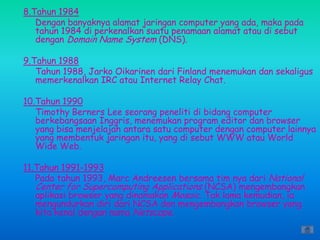 8.Tahun 1984
   Dengan banyaknya alamat jaringan computer yang ada, maka pada
   tahun 1984 di perkenalkan suatu penamaan alamat atau di sebut
   dengan Domain Name System (DNS).

9.Tahun 1988
   Tahun 1988, Jarko Oikarinen dari Finland menemukan dan sekaligus
   memerkenalkan IRC atau Internet Relay Chat.

10.Tahun 1990
   Timothy Berners Lee seorang peneliti di bidang computer
   berkebangsaan Inggris, menemukan program editor dan browser
   yang bisa menjelajah antara satu computer dengan computer lainnya
   yang membentuk jaringan itu, yang di sebut WWW atau World
   Wide Web.

11.Tahun 1991-1993
   Pada tahun 1993, Marc Andreesen bersama tim nya dari National
   Center for Supercomputing Applications (NCSA) mengembangkan
   aplikasi browser yang dinamakan Mosaic. Tak lama kemudian, ia
   mengundurkan diri dari NCSA dan mengembangkan browser yang
   kita kenal dengan nama Netscape.
 