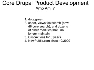Core Drupal Product Development
              Who Am I?

       1. douggreen
       2. coder, views fastsearch (now
          d6 core search), and dozens
          of other modules that I no
          longer maintain
       3. CivicActions for 3 years
       4. NowPublic.com since 10/2009
 