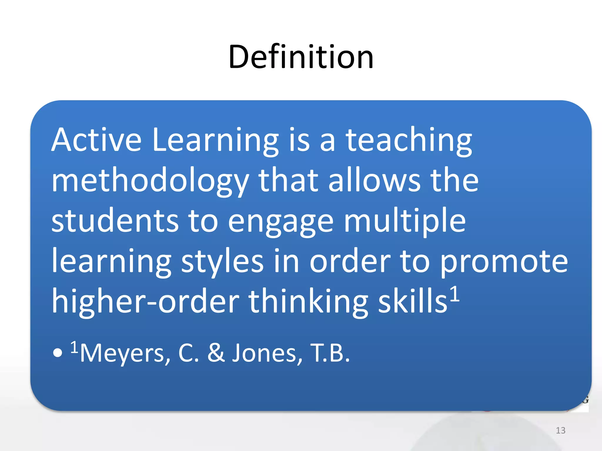 Definition

Active Learning is a teaching
methodology that allows the
students to engage multiple
learning styles in order to promote
higher-order thinking skills1
• 1Meyers, C. & Jones, T.B.

                                  13
 