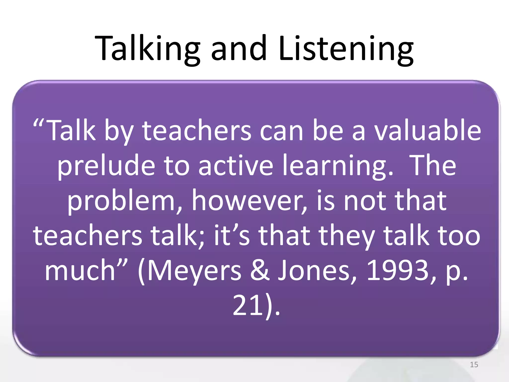 Talking and Listening

“Talk by teachers can be a valuable
  prelude to active learning. The
   problem, however, is not that
teachers talk; it’s that they talk too
 much” (Meyers & Jones, 1993, p.
                 21).
                                    15
 