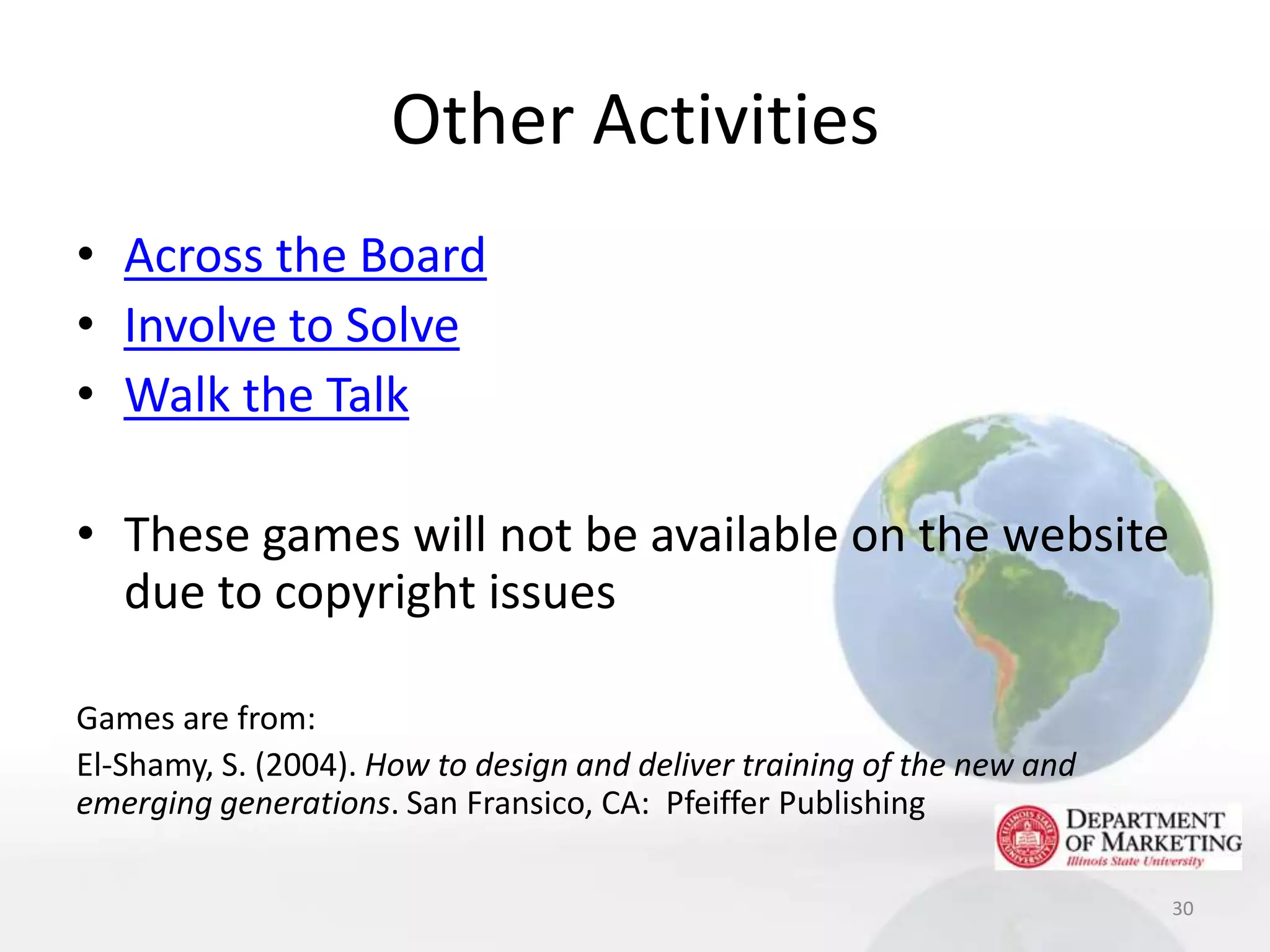 Other Activities
• Across the Board
• Involve to Solve
• Walk the Talk

• These games will not be available on the website
  due to copyright issues

Games are from:
El-Shamy, S. (2004). How to design and deliver training of the new and
emerging generations. San Fransico, CA: Pfeiffer Publishing

                                                                         30
 