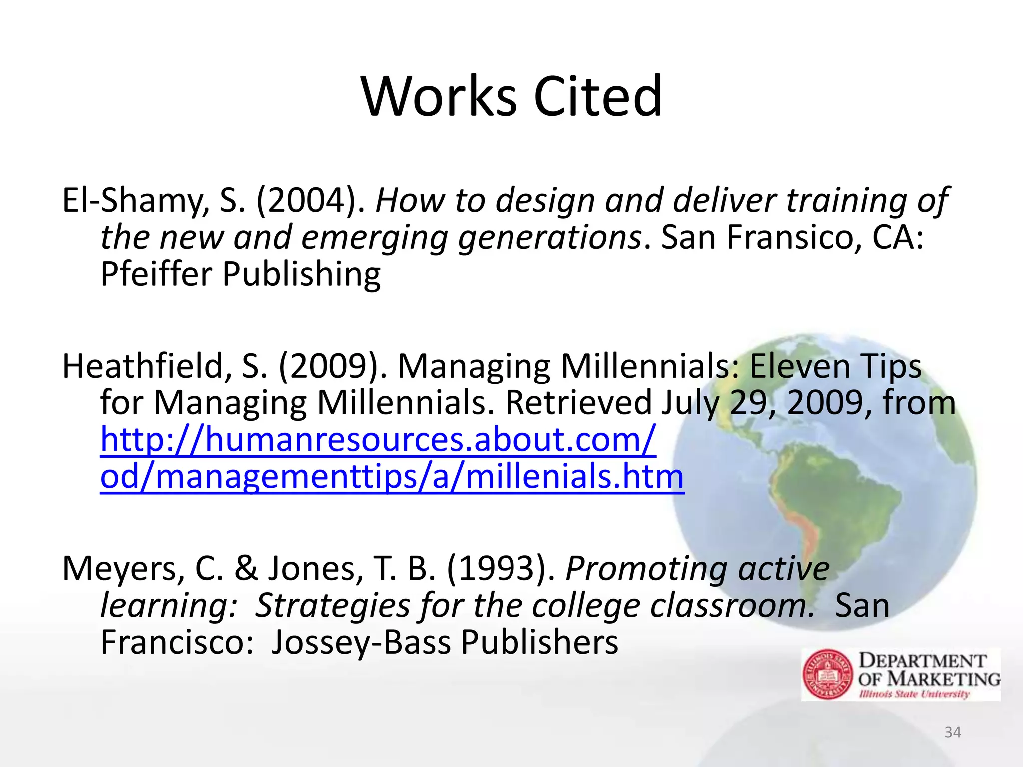 Works Cited
El-Shamy, S. (2004). How to design and deliver training of
   the new and emerging generations. San Fransico, CA:
   Pfeiffer Publishing

Heathfield, S. (2009). Managing Millennials: Eleven Tips
  for Managing Millennials. Retrieved July 29, 2009, from
  http://humanresources.about.com/
  od/managementtips/a/millenials.htm

Meyers, C. & Jones, T. B. (1993). Promoting active
 learning: Strategies for the college classroom. San
 Francisco: Jossey-Bass Publishers

                                                         34
 