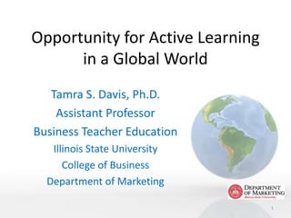 Opportunity for Active Learning
      in a Global World
   Tamra S. Davis, Ph.D.
    Assistant Professor
Business Teacher Education
   Illinois State University
      College of Business
  Department of Marketing

                                  1
 