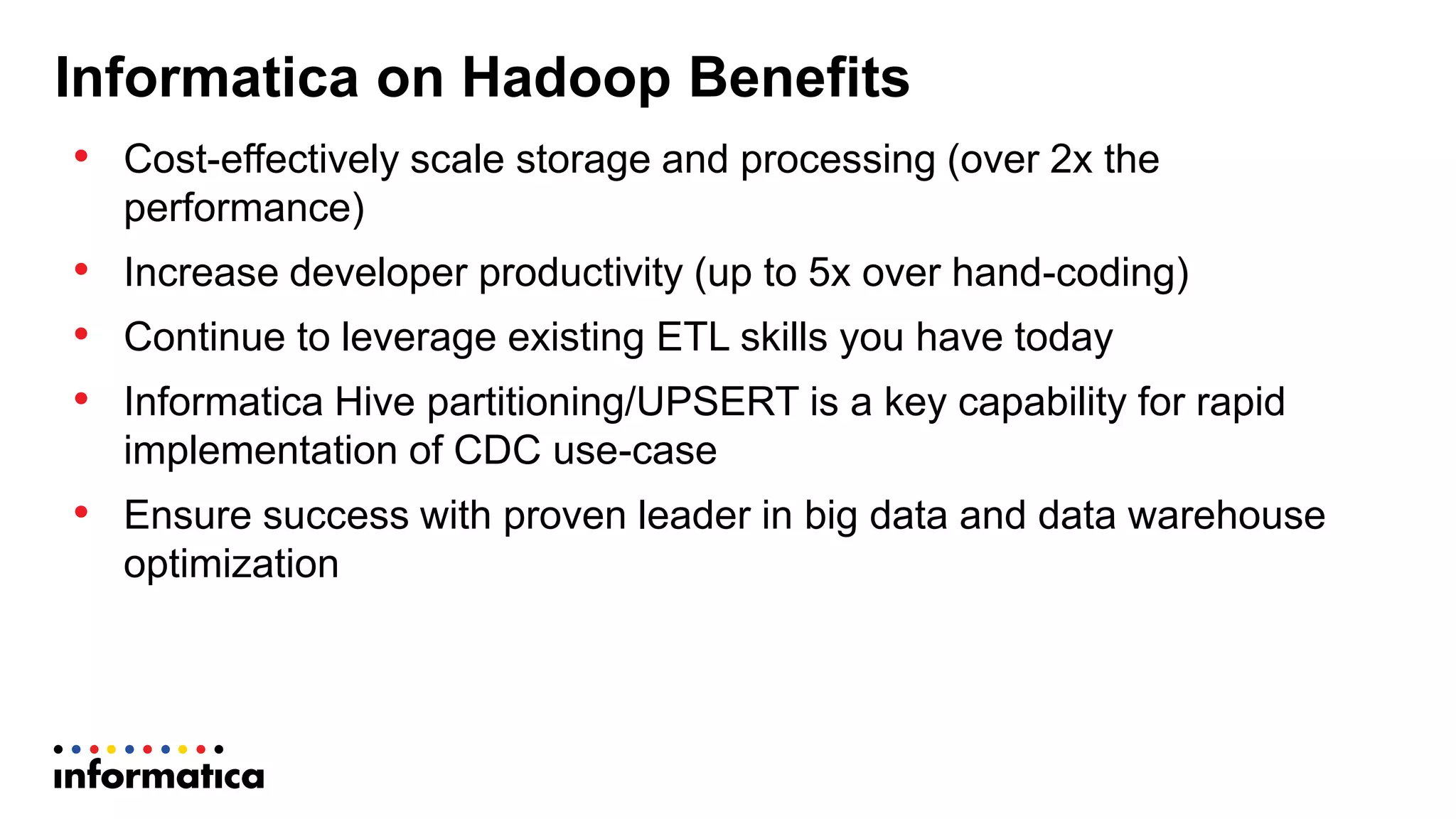 Informatica on Hadoop Benefits
• Cost-effectively scale storage and processing (over 2x the
performance)
• Increase developer productivity (up to 5x over hand-coding)
• Continue to leverage existing ETL skills you have today
• Informatica Hive partitioning/UPSERT is a key capability for rapid
implementation of CDC use-case
• Ensure success with proven leader in big data and data warehouse
optimization
 