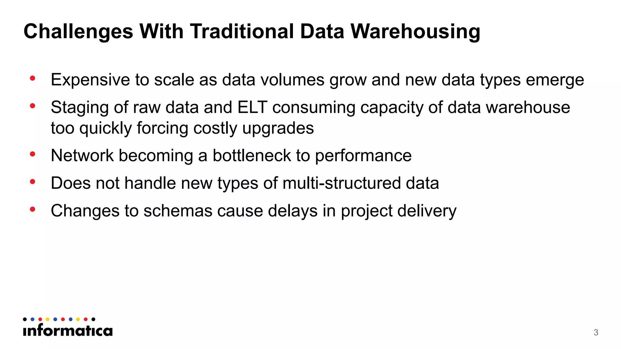 Challenges With Traditional Data Warehousing
• Expensive to scale as data volumes grow and new data types emerge
• Staging of raw data and ELT consuming capacity of data warehouse
too quickly forcing costly upgrades
• Network becoming a bottleneck to performance
• Does not handle new types of multi-structured data
• Changes to schemas cause delays in project delivery
3
 