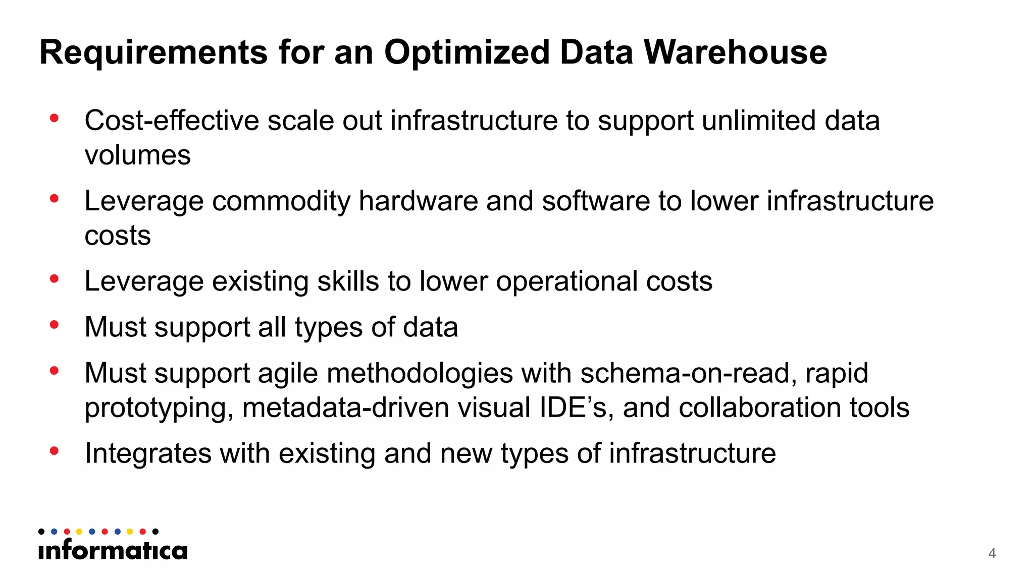 Requirements for an Optimized Data Warehouse
• Cost-effective scale out infrastructure to support unlimited data
volumes
• Leverage commodity hardware and software to lower infrastructure
costs
• Leverage existing skills to lower operational costs
• Must support all types of data
• Must support agile methodologies with schema-on-read, rapid
prototyping, metadata-driven visual IDE’s, and collaboration tools
• Integrates with existing and new types of infrastructure
4
 