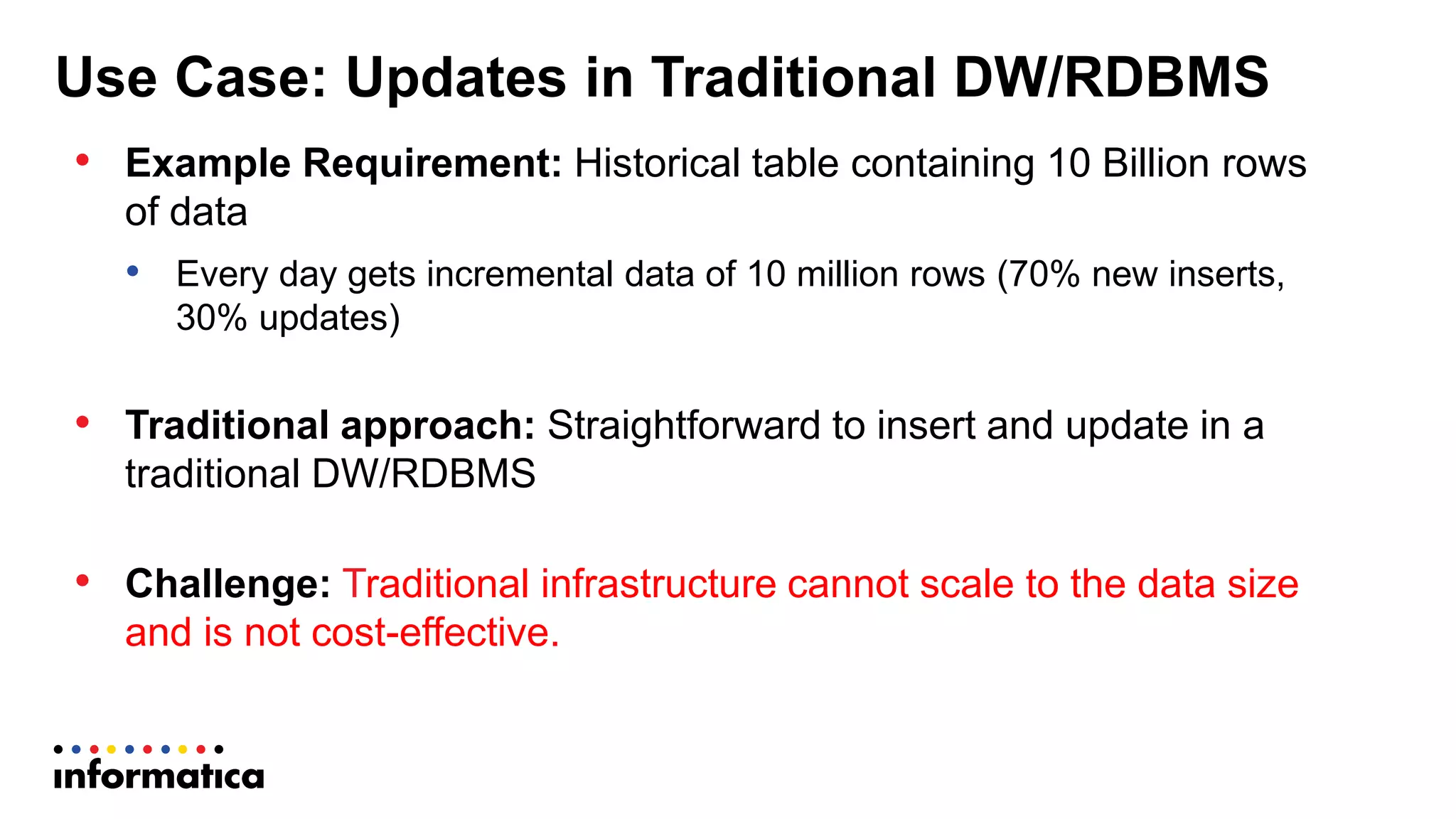 Use Case: Updates in Traditional DW/RDBMS
• Example Requirement: Historical table containing 10 Billion rows
of data
• Every day gets incremental data of 10 million rows (70% new inserts,
30% updates)
• Traditional approach: Straightforward to insert and update in a
traditional DW/RDBMS
• Challenge: Traditional infrastructure cannot scale to the data size
and is not cost-effective.
 