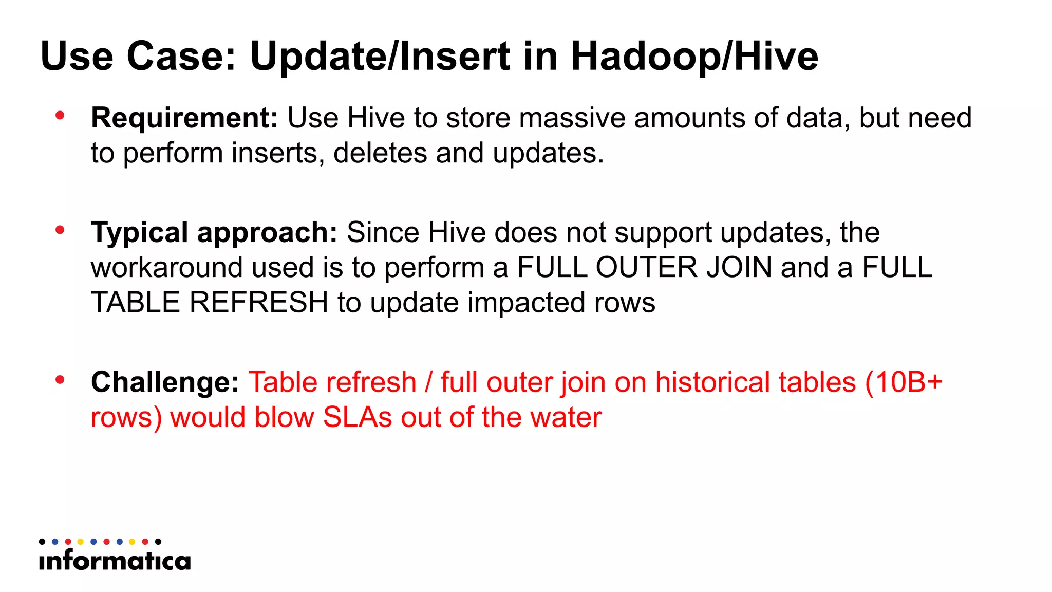 Use Case: Update/Insert in Hadoop/Hive
• Requirement: Use Hive to store massive amounts of data, but need
to perform inserts, deletes and updates.
• Typical approach: Since Hive does not support updates, the
workaround used is to perform a FULL OUTER JOIN and a FULL
TABLE REFRESH to update impacted rows
• Challenge: Table refresh / full outer join on historical tables (10B+
rows) would blow SLAs out of the water
 