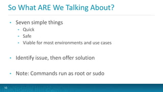 So What ARE We Talking About?
• Seven simple things
• Quick
• Safe
• Viable for most environments and use cases
• Identify issue, then offer solution
• Note: Commands run as root or sudo
10
 