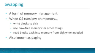 Swapping
• A form of memory management
• When OS runs low on memory…
• write blocks to disk
• use now-free memory for other things
• read blocks back into memory from disk when needed
• Also known as paging
12
 