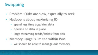 Swapping
• Problem: Disks are slow, especially to seek
• Hadoop is about maximizing IO
• spend less time acquiring data
• operate on data in place
• large streaming reads/writes from disk
• Memory usage is limited within JVM
• we should be able to manage our memory
13
 