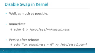 Disable Swap in Kernel
• Well, as much as possible.
• Immediate:
# echo 0 > /proc/sys/vm/swappiness
• Persist after reboot:
# echo “vm.swappiness = 0” >> /etc/sysctl.conf
14
 