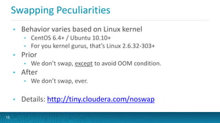 Swapping Peculiarities
• Behavior varies based on Linux kernel
• CentOS 6.4+ / Ubuntu 10.10+
• For you kernel gurus, that’s Linux 2.6.32-303+
• Prior
• We don’t swap, except to avoid OOM condition.
• After
• We don’t swap, ever.
• Details: http://tiny.cloudera.com/noswap
15
 
