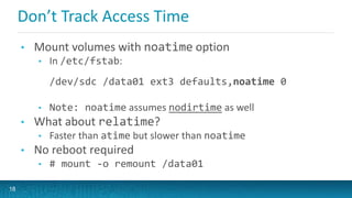 Don’t Track Access Time
• Mount volumes with noatime option
• In /etc/fstab:
/dev/sdc /data01 ext3 defaults,noatime 0
• Note: noatime assumes nodirtime as well
• What about relatime?
• Faster than atime but slower than noatime
• No reboot required
• # mount -o remount /data01
18
 