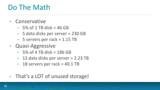 Do The Math
• Conservative
• 5% of 1 TB disk = 46 GB
• 5 data disks per server = 230 GB
• 5 servers per rack = 1.15 TB
• Quasi-Aggressive
• 5% of 4 TB disk = 186 GB
• 12 data disks per server = 2.23 TB
• 18 servers per rack = 40.1 TB
• That’s a LOT of unused storage!
22
 