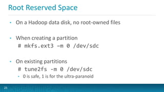 Root Reserved Space
• On a Hadoop data disk, no root-owned files
• When creating a partition
# mkfs.ext3 –m 0 /dev/sdc
• On existing partitions
# tune2fs -m 0 /dev/sdc
• 0 is safe, 1 is for the ultra-paranoid
23
 