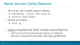 Name Service Cache Daemon
• Turn it on, let it work, leave it alone:
# chkconfig --level 345 nscd on
# service nscd start
• Check on it later:
# nscd -g
• Unless using Red Hat SSSD; modify ncsd config first!
• Don’t use nscd to cache passwd, group, or netgroup
• Red Hat, Using NSCD with SSSD. http://goo.gl/68HTMQ
27
 