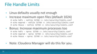 File Handle Limits
• Linux defaults usually not enough
• Increase maximum open files (default 1024)
# echo hdfs – nofile 32768 >> /etc/security/limits.conf
# echo mapred – nofile 32768 >> /etc/security/limits.conf
# echo hbase – nofile 32768 >> /etc/security/limits.conf
• Bonus: Increase maximum processes too
# echo hdfs – nproc 32768 >> /etc/security/limits.conf
# echo mapred – nproc 32768 >> /etc/security/limits.conf
# echo hbase – nproc 32768 >> /etc/security/limits.conf
• Note: Cloudera Manager will do this for you.
31
 