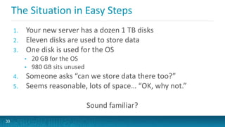 The Situation in Easy Steps
1. Your new server has a dozen 1 TB disks
2. Eleven disks are used to store data
3. One disk is used for the OS
• 20 GB for the OS
• 980 GB sits unused
4. Someone asks “can we store data there too?”
5. Seems reasonable, lots of space… “OK, why not.”
Sound familiar?
33
 