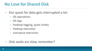 No Love for Shared Disk
• Our quest for data gets interrupted a lot:
• OS operations
• OS logs
• Hadoop logging, quite chatty
• Hadoop execution
• userspace execution
• Disk seeks are slow, remember?
35
 