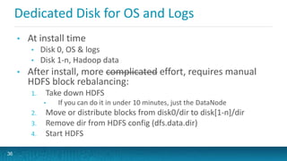 Dedicated Disk for OS and Logs
• At install time
• Disk 0, OS & logs
• Disk 1-n, Hadoop data
• After install, more complicated effort, requires manual
HDFS block rebalancing:
1. Take down HDFS
• If you can do it in under 10 minutes, just the DataNode
2. Move or distribute blocks from disk0/dir to disk[1-n]/dir
3. Remove dir from HDFS config (dfs.data.dir)
4. Start HDFS
36
 