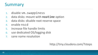 Summary
1. disable vm.swappiness
2. data disks: mount with noatime option
3. data disks: disable root reserve space
4. enable nscd
5. increase file handle limits
6. use dedicated OS/logging disk
7. sane name resolution
http://tiny.cloudera.com/7steps
45
 
