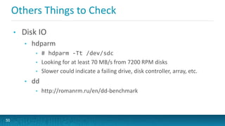 Others Things to Check
• Disk IO
• hdparm
• # hdparm -Tt /dev/sdc
• Looking for at least 70 MB/s from 7200 RPM disks
• Slower could indicate a failing drive, disk controller, array, etc.
• dd
• http://romanrm.ru/en/dd-benchmark
50
 