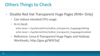 Others Things to Check
• Disable Red Hat Transparent Huge Pages (RH6+ Only)
• Can reduce elevated CPU usage
• In rc.local:
echo never > /sys/kernel/mm/redhat_transparent_hugepage/defrag
echo never > /sys/kernel/mm/redhat_transparent_hugepage/enabled
• Reference: Linux 6 Transparent Huge Pages and Hadoop
Workloads, http://goo.gl/WSF2qC
51
 