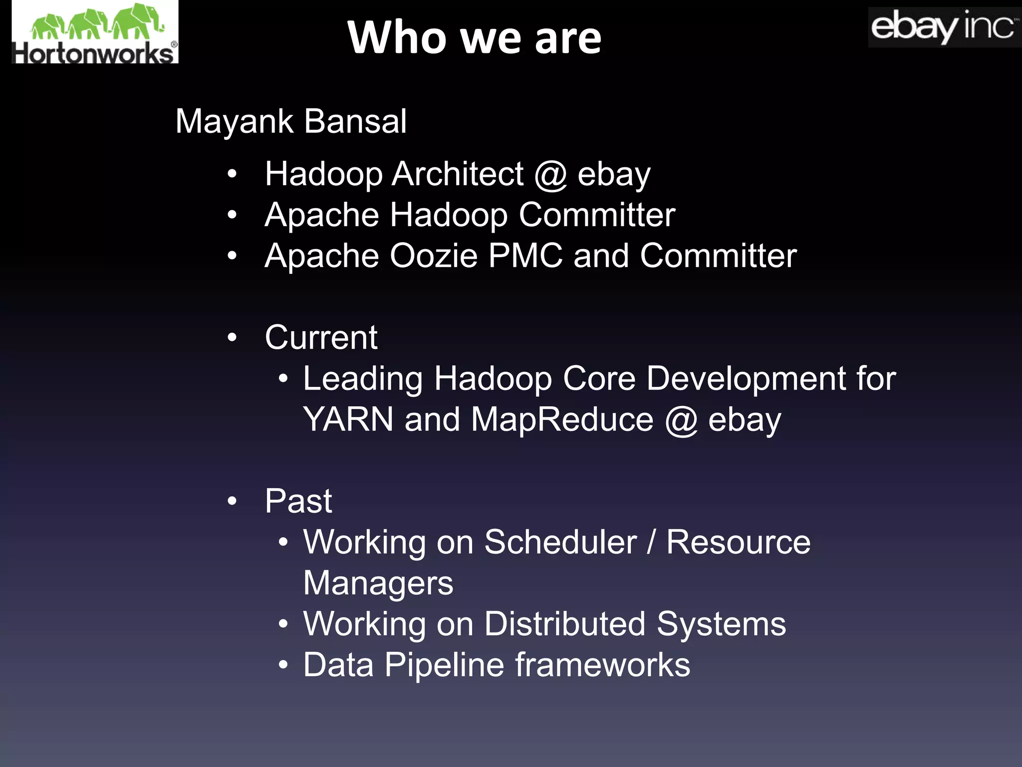Who we are
• Hadoop Architect @ ebay
• Apache Hadoop Committer
• Apache Oozie PMC and Committer
• Current
• Leading Hadoop Core Development for
YARN and MapReduce @ ebay
• Past
• Working on Scheduler / Resource
Managers
• Working on Distributed Systems
• Data Pipeline frameworks
Mayank Bansal
 