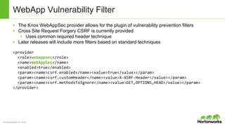 © Hortonworks Inc. 2014
WebApp Vulnerability Filter
• The Knox WebAppSec provider allows for the plugin of vulnerability prevention filters
• Cross Site Request Forgery CSRF is currently provided
• Uses common required header technique
• Later releases will include more filters based on standard techniques
<provider
<role>webappsec</role>
<name>WebAppSec</name>
<enabled>true</enabled>
<param><name>csrf.enabled</name><value>true</value></param>
<param><name>csrf.customHeader</name><value>X-XSRF-Header</value></param>
<param><name>csrf.methodsToIgnore</name><value>GET,OPTIONS,HEAD</value></param>
</provider>
 