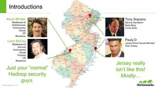 © Hortonworks Inc. 2014
Introductions
Kevin Minder
Middleware &
WebServices
Hortonworks
Oracle
HP
Bluestone
Larry McCay
Middleware &
Security
Hortonworks
Oracle
Probaris
HP
Bluestone
Tony Soprano
Barone Sanitation
Bada Bing
Crime Boss
Pauly D
Jersey Shore House Member
Disk Jockey
Jersey really
isn’t like this!
Mostly…
Just your “normal”
Hadoop security
guys.
 