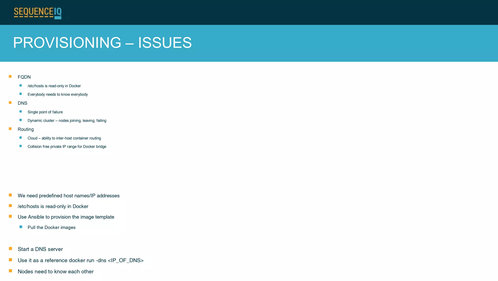 PROVISIONING – ISSUES
 FQDN
 /etc/hosts is read-only in Docker
 Everybody needs to know everybody
 DNS
 Single point of failure
 Dynamic cluster – nodes joining, leaving, failing
 Routing
 Cloud – ability to inter-host container routing
 Collision free private IP range for Docker bridge
 We need predefined host names/IP addresses
 /etc/hosts is read-only in Docker
 Use Ansible to provision the image template
 Pull the Docker images
 Start a DNS server
 Use it as a reference docker run -dns <IP_OF_DNS>
 Nodes need to know each other
 