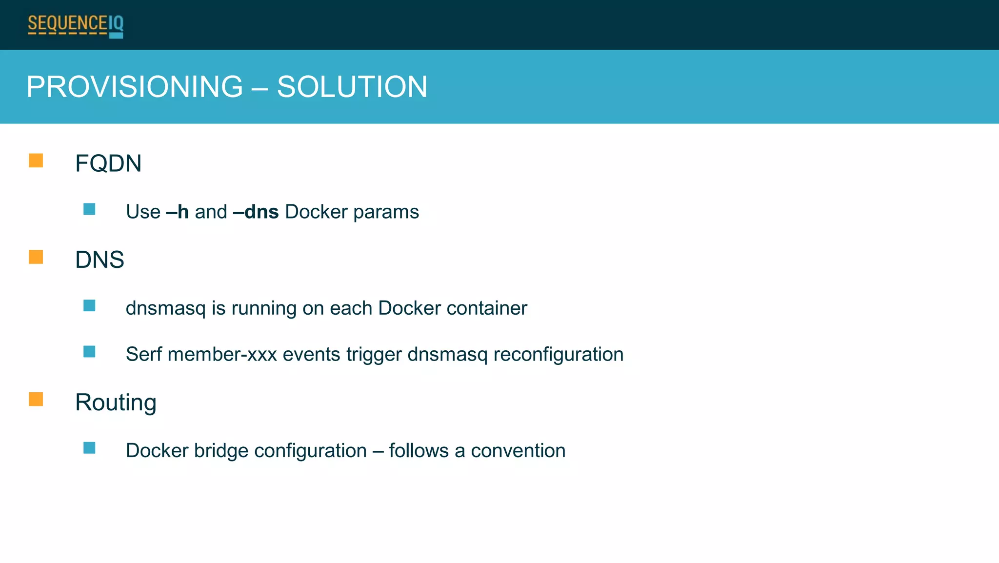 PROVISIONING – SOLUTION
 FQDN
 Use –h and –dns Docker params
 DNS
 dnsmasq is running on each Docker container
 Serf member-xxx events trigger dnsmasq reconfiguration
 Routing
 Docker bridge configuration – follows a convention
 