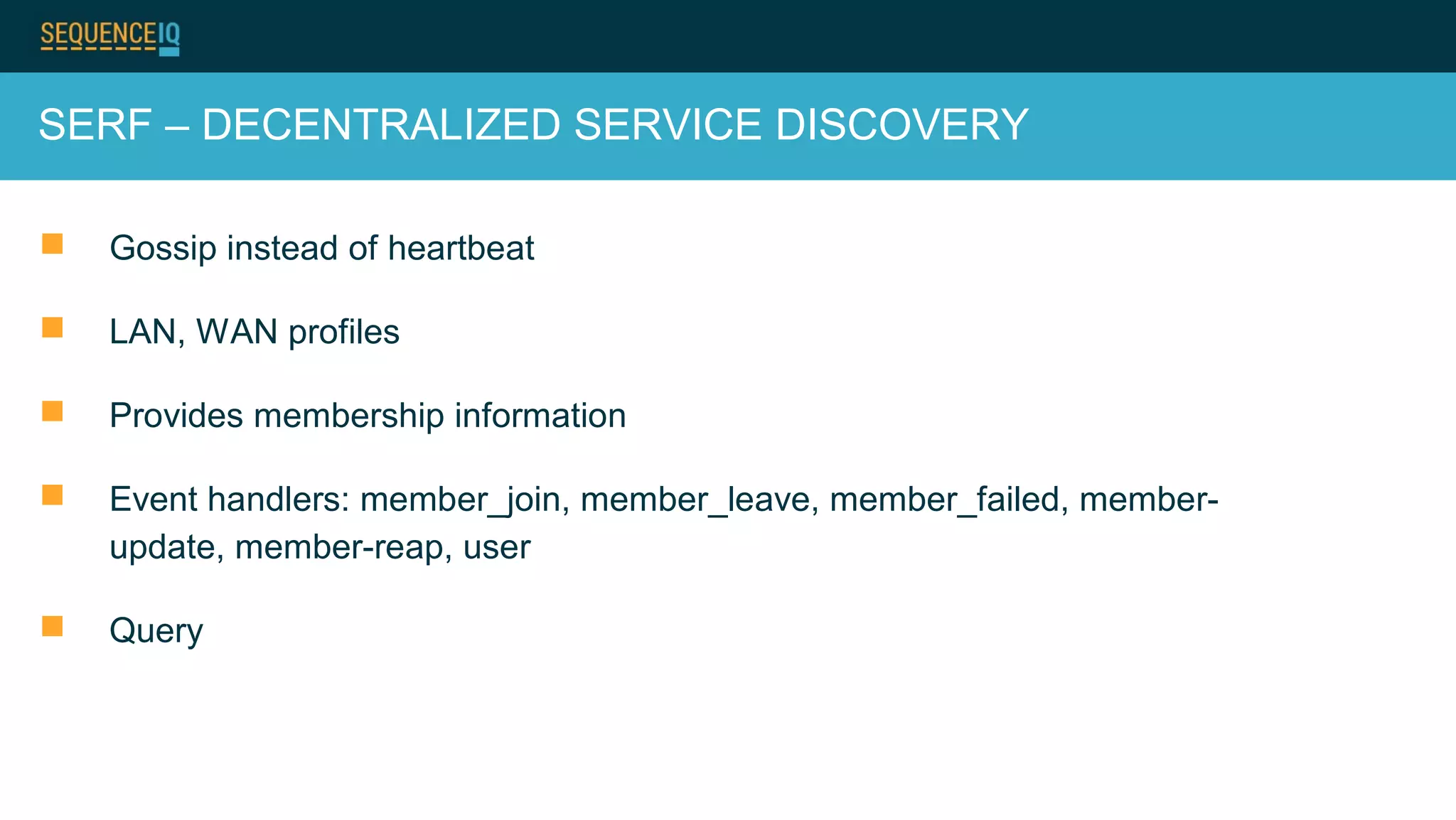 SERF – DECENTRALIZED SERVICE DISCOVERY
 Gossip instead of heartbeat
 LAN, WAN profiles
 Provides membership information
 Event handlers: member_join, member_leave, member_failed, member-
update, member-reap, user
 Query
 