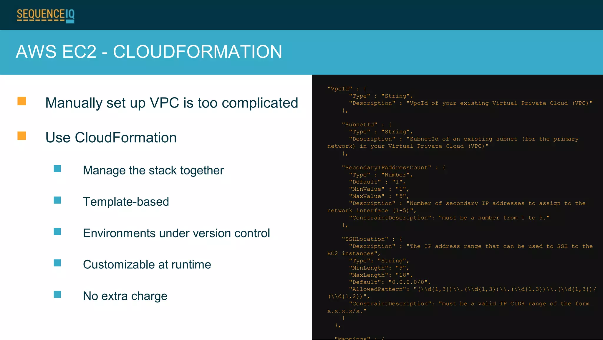 AWS EC2 - CLOUDFORMATION
 Manually set up VPC is too complicated
 Use CloudFormation
 Manage the stack together
 Template-based
 Environments under version control
 Customizable at runtime
 No extra charge
"VpcId" : {
"Type" : "String",
"Description" : "VpcId of your existing Virtual Private Cloud (VPC)"
},
"SubnetId" : {
"Type" : "String",
"Description" : "SubnetId of an existing subnet (for the primary
network) in your Virtual Private Cloud (VPC)"
},
"SecondaryIPAddressCount" : {
"Type" : "Number",
"Default" : "1",
"MinValue" : "1",
"MaxValue" : "5",
"Description" : "Number of secondary IP addresses to assign to the
network interface (1-5)",
"ConstraintDescription": "must be a number from 1 to 5."
},
"SSHLocation" : {
"Description" : "The IP address range that can be used to SSH to the
EC2 instances",
"Type": "String",
"MinLength": "9",
"MaxLength": "18",
"Default": "0.0.0.0/0",
"AllowedPattern": "(d{1,3}).(d{1,3}).(d{1,3}).(d{1,3})/
(d{1,2})",
"ConstraintDescription": "must be a valid IP CIDR range of the form
x.x.x.x/x."
}
},
 