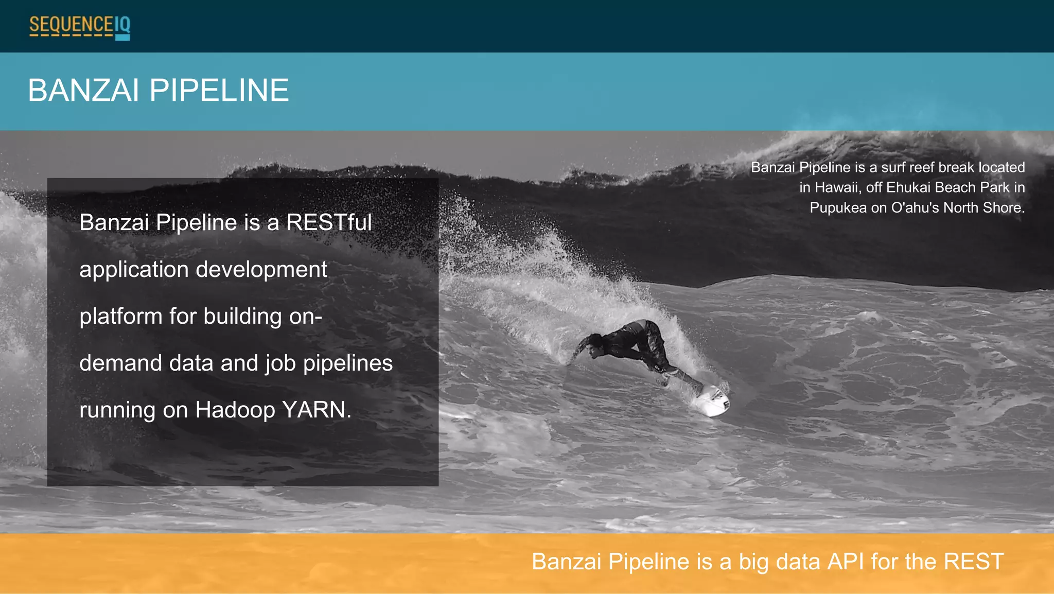 BANZAI PIPELINE
Banzai Pipeline is a surf reef break located
in Hawaii, off Ehukai Beach Park in
Pupukea on O'ahu's North Shore.
Banzai Pipeline is a RESTful
application development
platform for building on-
demand data and job pipelines
running on Hadoop YARN.
Banzai Pipeline is a big data API for the REST
 