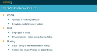 PROVISIONING – ISSUES
 FQDN
 /etc/hosts is read-only in Docker
 Everybody needs to know everybody
 DNS
 Single point of failure
 Dynamic cluster – nodes joining, leaving, failing
 Routing
 Cloud – ability to inter-host container routing
 Collision free private IP range for Docker bridge
 