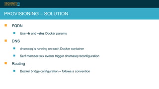 PROVISIONING – SOLUTION
 FQDN
 Use –h and –dns Docker params
 DNS
 dnsmasq is running on each Docker container
 Serf member-xxx events trigger dnsmasq reconfiguration
 Routing
 Docker bridge configuration – follows a convention
 