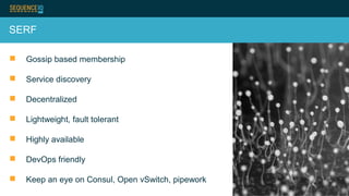 SERF
 Gossip based membership
 Service discovery
 Decentralized
 Lightweight, fault tolerant
 Highly available
 DevOps friendly
 Keep an eye on Consul, Open vSwitch, pipework
 