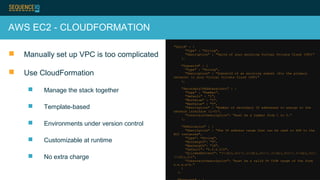 AWS EC2 - CLOUDFORMATION
 Manually set up VPC is too complicated
 Use CloudFormation
 Manage the stack together
 Template-based
 Environments under version control
 Customizable at runtime
 No extra charge
"VpcId" : {
"Type" : "String",
"Description" : "VpcId of your existing Virtual Private Cloud (VPC)"
},
"SubnetId" : {
"Type" : "String",
"Description" : "SubnetId of an existing subnet (for the primary
network) in your Virtual Private Cloud (VPC)"
},
"SecondaryIPAddressCount" : {
"Type" : "Number",
"Default" : "1",
"MinValue" : "1",
"MaxValue" : "5",
"Description" : "Number of secondary IP addresses to assign to the
network interface (1-5)",
"ConstraintDescription": "must be a number from 1 to 5."
},
"SSHLocation" : {
"Description" : "The IP address range that can be used to SSH to the
EC2 instances",
"Type": "String",
"MinLength": "9",
"MaxLength": "18",
"Default": "0.0.0.0/0",
"AllowedPattern": "(d{1,3}).(d{1,3}).(d{1,3}).(d{1,3})/
(d{1,2})",
"ConstraintDescription": "must be a valid IP CIDR range of the form
x.x.x.x/x."
}
},
 