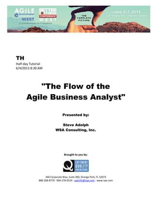  
 

TH
Half‐day Tutorial 
6/4/2013 8:30 AM 
 
 
 

"The Flow of the
Agile Business Analyst"
 
 
 

Presented by:
Steve Adolph
WSA Consulting, Inc.
 
 
 
 
 
 

Brought to you by: 
 

 
 
340 Corporate Way, Suite 300, Orange Park, FL 32073 
888‐268‐8770 ∙ 904‐278‐0524 ∙ sqeinfo@sqe.com ∙ www.sqe.com

 