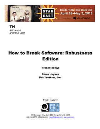 TH
AM Tutorial
4/30/13 8:30AM

How to Break Software: Robustness
Edition
Presented by:
Dawn Haynes
PerfTestPlus, Inc.

Brought to you by:

340 Corporate Way, Suite 300, Orange Park, FL 32073
888-268-8770 ∙ 904-278-0524 ∙ sqeinfo@sqe.com ∙ www.sqe.com

 