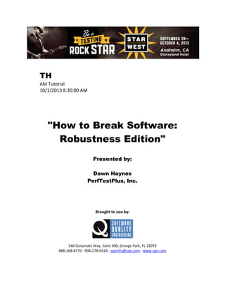 TH
AM Tutorial
10/1/2013 8:30:00 AM

"How to Break Software:
Robustness Edition"
Presented by:
Dawn Haynes
PerfTestPlus, Inc.

Brought to you by:

340 Corporate Way, Suite 300, Orange Park, FL 32073
888-268-8770 ∙ 904-278-0524 ∙ sqeinfo@sqe.com ∙ www.sqe.com

 