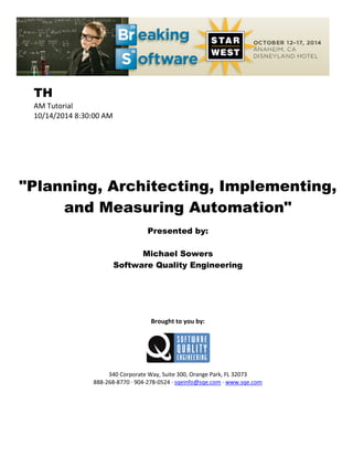 TH
AM Tutorial
10/14/2014 8:30:00 AM
"Planning, Architecting, Implementing,
and Measuring Automation"
Presented by:
Michael Sowers
Software Quality Engineering
Brought to you by:
340 Corporate Way, Suite 300, Orange Park, FL 32073
888-268-8770 ∙ 904-278-0524 ∙ sqeinfo@sqe.com ∙ www.sqe.com
 