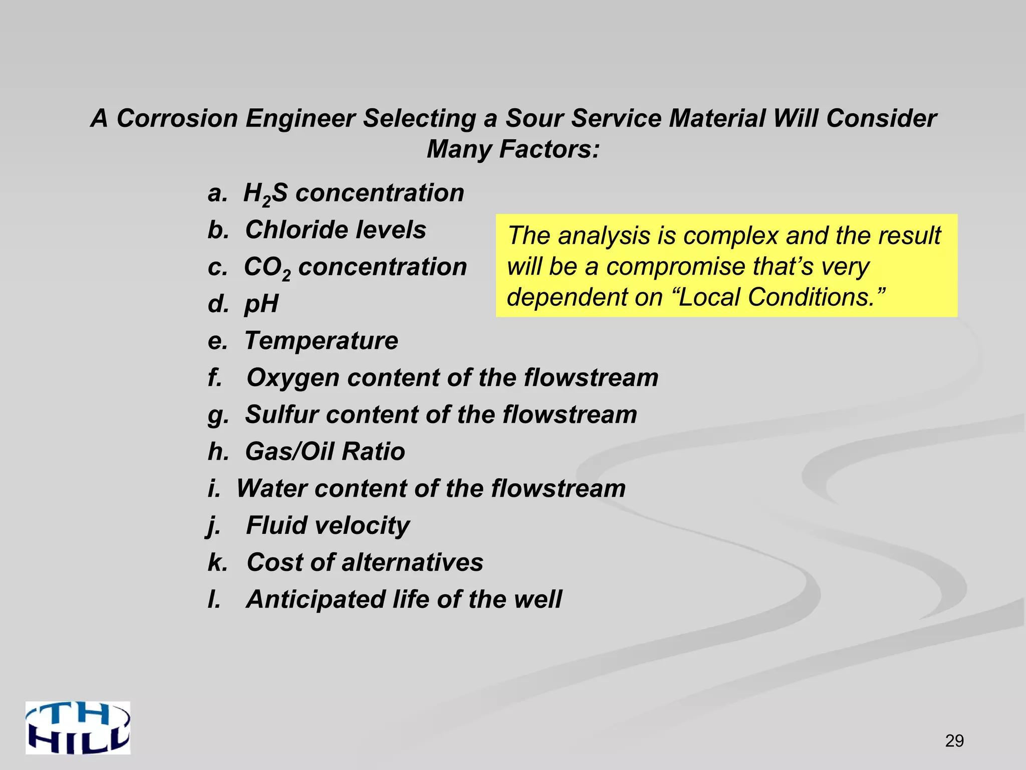 29
A Corrosion Engineer Selecting a Sour Service Material Will Consider
Many Factors:
a. H2S concentration
b. Chloride levels
c. CO2 concentration
d. pH
e. Temperature
f. Oxygen content of the flowstream
g. Sulfur content of the flowstream
h. Gas/Oil Ratio
i. Water content of the flowstream
j. Fluid velocity
k. Cost of alternatives
l. Anticipated life of the well
The analysis is complex and the result
will be a compromise that’s very
dependent on “Local Conditions.”
 